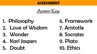 ASSESSMENT
Answer Key:
1. Philosophy 6. Framework
2. Love of Wisdom 7. Aristotle
3. Wonder 8. Socrates
4. Karl Jaspers 9. Plato
5. Doubt 10. Ethics
 
