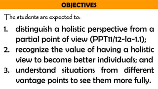 OBJECTIVES
The students are expected to:
1. distinguish a holistic perspective from a
partial point of view (PPT11/12-Ia-1.1);
2. recognize the value of having a holistic
view to become better individuals; and
3. understand situations from different
vantage points to see them more fully.
 