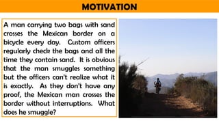 MOTIVATION
A man carrying two bags with sand
crosses the Mexican border on a
bicycle every day. Custom officers
regularly check the bags and all the
time they contain sand. It is obvious
that the man smuggles something
but the officers can’t realize what it
is exactly. As they don’t have any
proof, the Mexican man crosses the
border without interruptions. What
does he smuggle?
 