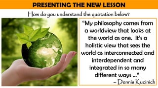 PRESENTING THE NEW LESSON
“My philosophy comes from
a worldview that looks at
the world as one. It’s a
holistic view that sees the
world as interconnected and
interdependent and
integrated in so many
different ways …”
– Dennis Kucinich
How do you understand the quotation below?
 