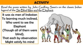 ACTIVITY
Read the poem written by John Godfrey Saxe’s on the classic Indian
legend of the Six Blind Men and the Elephant.
It was six men of Indostan
To learning much inclined,
Who went to see the
Elephant
(Though all of them were
blind),
That each by observation
Might satisfy his mind
 