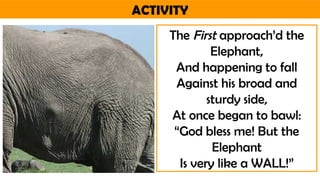 ACTIVITY
The First approach’d the
Elephant,
And happening to fall
Against his broad and
sturdy side,
At once began to bawl:
“God bless me! But the
Elephant
Is very like a WALL!”
 