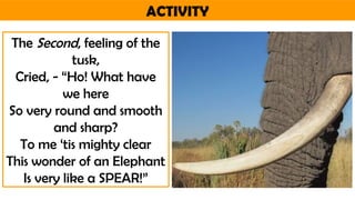 ACTIVITY
The Second, feeling of the
tusk,
Cried, - “Ho! What have
we here
So very round and smooth
and sharp?
To me ‘tis mighty clear
This wonder of an Elephant
Is very like a SPEAR!”
 