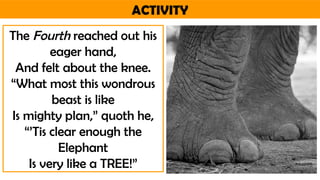 ACTIVITY
The Fourth reached out his
eager hand,
And felt about the knee.
“What most this wondrous
beast is like
Is mighty plan,” quoth he,
“’Tis clear enough the
Elephant
Is very like a TREE!”
 
