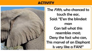ACTIVITY
The Fifth, who chanced to
touch the ear,
Said: “E’en the blindest
man
Can tell what this
resembles most;
Deny the fact who can,
This marvel of an Elephant
Is very like a FAN!”
 