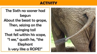 ACTIVITY
The Sixth no sooner had
begun
About the beast to grope,
Then, seizing on the
swinging tail
That fell within his scope,
“I see,” quoth he, “the
Elephant
Is very like a ROPE!”
 