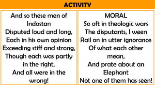 ACTIVITY
And so these men of
Indostan
Disputed loud and long,
Each in his own opinion
Exceeding stiff and strong,
Though each was partly
in the right,
And all were in the
wrong!
MORAL
So oft in theologic wars
The disputants, I ween
Rail on in utter ignorance
Of what each other
mean,
And prate about an
Elephant
Not one of them has seen!
 