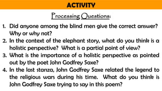 ACTIVITY
Processing Questions:
1. Did anyone among the blind men give the correct answer?
Why or why not?
2. In the context of the elephant story, what do you think is a
holistic perspective? What is a partial point of view?
3. What is the importance of a holistic perspective as pointed
out by the poet John Godfrey Saxe?
4. In the last stanza, John Godfrey Saxe related the legend to
the religious wars during his time. What do you think is
John Godfrey Saxe trying to say in this poem?
 
