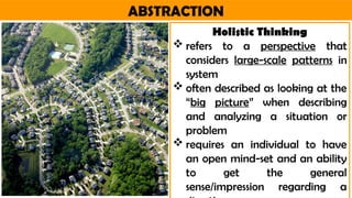 ABSTRACTION
Holistic Thinking
 refers to a perspective that
considers large-scale patterns in
system
 often described as looking at the
“big picture” when describing
and analyzing a situation or
problem
 requires an individual to have
an open mind-set and an ability
to get the general
sense/impression regarding a
 