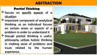 ABSTRACTION
Partial Thinking
 focuses on specific aspects of a
situation
 important component of analytical
thinking, as an individual focuses
on certain areas or aspects of a
problem in order to understand it
 though partial thinking is useful,
philosophy utilizes holistic thinking
in making sense of problems and
issues related to the human
experience.
 