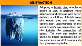 ABSTRACTION
Adopting a holistic view enables a
person to view a problem more
objectively and come up with better
decisions or solutions. A holistic view
also means that one does not
confine one’s understanding of the
world to one’s own perspective, but
also includes the perspective of
others. This view also enables a
person to better appreciate his or
her experience as vital components
that give meaning to life.
 