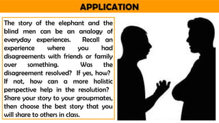 APPLICATION
The story of the elephant and the
blind men can be an analogy of
everyday experiences. Recall an
experience where you had
disagreements with friends or family
over something. Was the
disagreement resolved? If yes, how?
If not, how can a more holistic
perspective help in the resolution?
Share your story to your groupmates,
then choose the best story that you
will share to others in class.
 