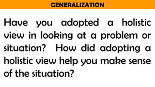 GENERALIZATION
Have you adopted a holistic
view in looking at a problem or
situation? How did adopting a
holistic view help you make sense
of the situation?
 