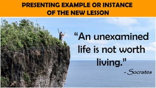 PRESENTING EXAMPLE OR INSTANCE
OF THE NEW LESSON
“An unexamined
life is not worth
living.”
- Socrates
 