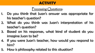 ACTIVITY
Processing Questions:
1. Do you think that Juan’s answer was appropriate for
his teacher’s question?
2. What do you think was Juan’s interpretation of his
teacher’s question?
3. Based on his responses, what kind of student do you
imagine Juan to be?
4. If you were Juan’s teacher, how would you respond to
him?
5. How is philosophy related to this situation?
 