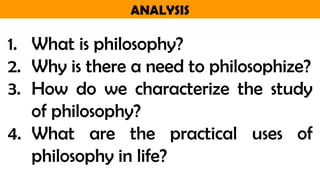 ANALYSIS
1. What is philosophy?
2. Why is there a need to philosophize?
3. How do we characterize the study
of philosophy?
4. What are the practical uses of
philosophy in life?
 