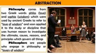 ABSTRACTION
Philosophy comes from
two Greek words: philos (love)
and sophia (wisdom) which were
used by ancient Greeks to refer to
“love of wisdom” and soon applied
it to the study or discipline that
uses human reason to investigate
the ultimate, causes, reasons, and
principles which govern all things
Philosophers are people
who engage in philosophy or
“lovers of wisdom”
 