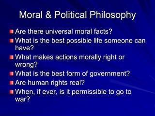 Moral & Political Philosophy
Are there universal moral facts?
What is the best possible life someone can
have?
What makes actions morally right or
wrong?
What is the best form of government?
Are human rights real?
When, if ever, is it permissible to go to
war?
 