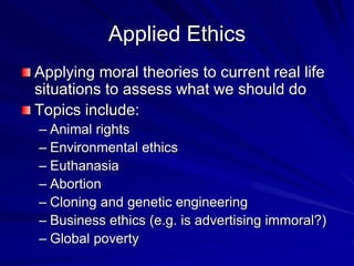 Applied Ethics
Applying moral theories to current real life
situations to assess what we should do
Topics include:
– Animal rights
– Environmental ethics
– Euthanasia
– Abortion
– Cloning and genetic engineering
– Business ethics (e.g. is advertising immoral?)
– Global poverty
 