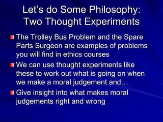 Let’s do Some Philosophy:
Two Thought Experiments
The Trolley Bus Problem and the Spare
Parts Surgeon are examples of problems
you will find in ethics courses
We can use thought experiments like
these to work out what is going on when
we make a moral judgement and…
Give insight into what makes moral
judgements right and wrong
 