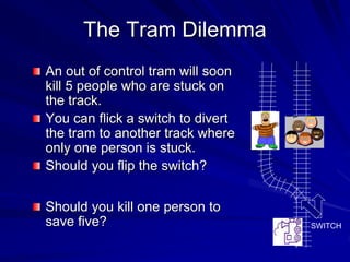 The Tram Dilemma
An out of control tram will soon
kill 5 people who are stuck on
the track.
You can flick a switch to divert
the tram to another track where
only one person is stuck.
Should you flip the switch?
Should you kill one person to
save five? SWITCH
 