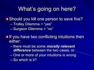 What’s going on here?
Should you kill one person to save five?
– Trolley Dilemma = “yes”
– Surgeon Dilemma = “no”
If you have two conflicting intuitions then
either:
– there must be some morally relevant
difference between the two cases, or
– One or more of your intuitions is wrong
– So which is it?
 