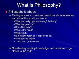 What is Philosophy?
Philosophy is about:
– Finding answers to serious questions about ourselves
and about the world we live in:
What is morally right and wrong? And why?
What is a good life?
Does God exist?
What is the mind?
What is art?
Is the world really as it appears to us?
What can we know?
…and much, much more
– Questioning existing knowledge and intuitions to get
closer to the truth
 