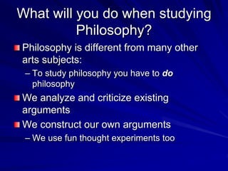 What will you do when studying
Philosophy?
Philosophy is different from many other
arts subjects:
– To study philosophy you have to do
philosophy
We analyze and criticize existing
arguments
We construct our own arguments
– We use fun thought experiments too
 