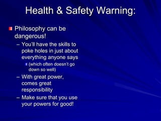 Health & Safety Warning:
Philosophy can be
dangerous!
– You’ll have the skills to
poke holes in just about
everything anyone says
(which often doesn’t go
down so well)
– With great power,
comes great
responsibility
– Make sure that you use
your powers for good!
 