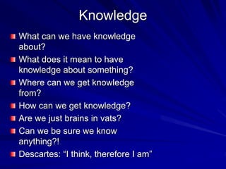 Knowledge
What can we have knowledge
about?
What does it mean to have
knowledge about something?
Where can we get knowledge
from?
How can we get knowledge?
Are we just brains in vats?
Can we be sure we know
anything?!
Descartes: “I think, therefore I am”
 