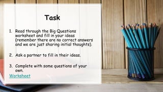 Task
1. Read through the Big Questions
worksheet and fill in your ideas
(remember there are no correct answers
and we are just sharing initial thoughts).
2. Ask a partner to fill in their ideas.
3. Complete with some questions of your
own.
Worksheet
 