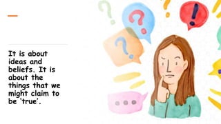 It is about
ideas and
beliefs. It is
about the
things that we
might claim to
be ‘true’.
 