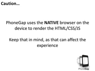Caution…
PhoneGap uses the NATIVE browser on the
device to render the HTML/CSS/JS
Keep that in mind, as that can affect the
experience
 