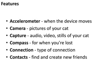• Accelerometer - when the device moves
• Camera - pictures of your cat
• Capture - audio, video, stills of your cat
• Compass - for when you're lost
• Connection - type of connection
• Contacts - find and create new friends
Features
 