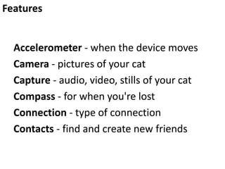 Features
Accelerometer - when the device moves
Camera - pictures of your cat
Capture - audio, video, stills of your cat
Compass - for when you're lost
Connection - type of connection
Contacts - find and create new friends

 