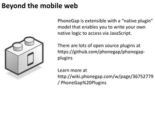 Beyond the mobile web
PhoneGap is extensible with a “native plugin”
model that enables you to write your own
native logic to access via JavaScript.
There are lots of open source plugins at
https://github.com/phonegap/phonegapplugins
Learn more at
http://wiki.phonegap.com/w/page/36752779
/ PhoneGap%20Plugins

 