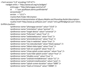 <?xml version="1.0" encoding="UTF-8"?>
<widget xmlns = "http://www.w3.org/ns/widgets"
xmlns:gap = "http://phonegap.com/ns/1.0"
id
= "com.ajsoftware.demo.parkfinderhd"
versionCode=""
version = "1.0.1">
<name>Park Finder HD</name>
<description>A demonstration of jQuery Mobile and PhoneGap Build</description>
<author href="http://www.aj-software.com" email="chris.griffith@gmail.com">Chris
Griffith</author>
<preference name="phonegap-version" value="3.0.0" />
<preference name="orientation" value="portrait" />
<preference name="target-device" value="universal" />
<preference name="fullscreen" value="true" />
<preference name="webviewbounce" value="true" />
<preference name="prerendered-icon" value="true" />
<preference name="stay-in-webview" value="true" />
<preference name="ios-statusbarstyle" value="black-opaque" />
<preference name="detect-data-types" value="true" />
<preference name="exit-on-suspend" value="true" />
<preference name="show-splash-screen-spinner" value="true" />
<preference name="auto-hide-splash-screen" value="true" />
<preference name="disable-cursor" value="true" />
<preference name="android-minSdkVersion" value="11" />
<preference name="android-installLocation" value="auto" />
<preference name="splash-screen-duration" value="5000" />
<preference name="load-url-timeout" value="20000" />

 