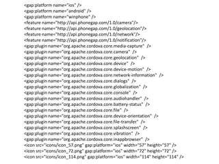 <gap:platform name="ios" />
<gap:platform name="android" />
<gap:platform name="winphone" />
<feature name="http://api.phonegap.com/1.0/camera"/>
<feature name="http://api.phonegap.com/1.0/geolocation"/>
<feature name="http://api.phonegap.com/1.0/network"/>
<feature name="http://api.phonegap.com/1.0/notification"/>
<gap:plugin name="org.apache.cordova.core.media-capture" />
<gap:plugin name="org.apache.cordova.core.camera" />
<gap:plugin name="org.apache.cordova.core.geolocation" />
<gap:plugin name="org.apache.cordova.core.device" />
<gap:plugin name="org.apache.cordova.core.device-motion" />
<gap:plugin name="org.apache.cordova.core.network-information" />
<gap:plugin name="org.apache.cordova.core.dialogs" />
<gap:plugin name="org.apache.cordova.core.globalization" />
<gap:plugin name="org.apache.cordova.core.console" />
<gap:plugin name="org.apache.cordova.core.audiohandler" />
<gap:plugin name="org.apache.cordova.core.battery-status" />
<gap:plugin name="org.apache.cordova.core.file" />
<gap:plugin name="org.apache.cordova.core.device-orientation" />
<gap:plugin name="org.apache.cordova.core.file-transfer" />
<gap:plugin name="org.apache.cordova.core.splashscreen" />
<gap:plugin name="org.apache.cordova.core.vibration" />
<gap:plugin name="org.apache.cordova.core.inappbrowser" />
<icon src="icons/icon_57.png" gap:platform="ios" width="57" height="57" />
<icon src="icons/icon_72.png" gap:platform="ios" width="72" height="72" />
<icon src="icons/icon_114.png" gap:platform="ios" width="114" height="114" />

 