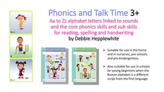 Phonics and Talk Time 3+
Aa to Zz alphabet letters linked to sounds
and the core phonics skills and sub-skills
for reading, spelling and handwriting
by Debbie Hepplewhite
 Suitable for use in the home
and in nurseries, pre-schools
and pre-kindergartens.
 Also suitable for use in schools
for young beginners when the
Roman alphabet is a different
script from the first language.
 