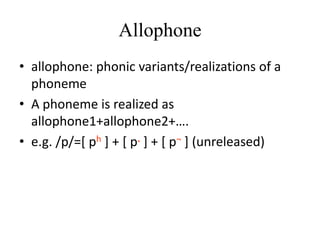 Allophone
• allophone: phonic variants/realizations of a
  phoneme
• A phoneme is realized as
  allophone1+allophone2+….
• e.g. /p/=[ ph ] + [ p. ] + [ p¬ ] (unreleased)
 