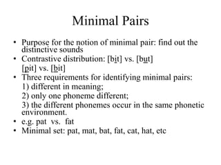 Minimal Pairs
• Purpose for the notion of minimal pair: find out the
  distinctive sounds
• Contrastive distribution: [bit] vs. [but]
  [pit] vs. [bit]
• Three requirements for identifying minimal pairs:
  1) different in meaning;
  2) only one phoneme different;
  3) the different phonemes occur in the same phonetic
  environment.
• e.g. pat vs. fat
• Minimal set: pat, mat, bat, fat, cat, hat, etc
 