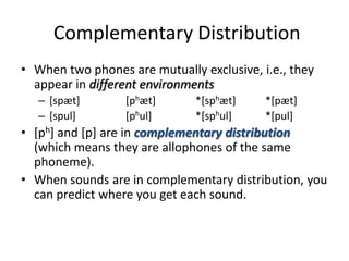 Complementary Distribution
• When two phones are mutually exclusive, i.e., they
  appear in different environments
   – [spæt]       [phæt]      *[sphæt]     *[pæt]
   – [spul]       [phul]      *[sphul]     *[pul]
• [ph] and [p] are in complementary distribution
  (which means they are allophones of the same
  phoneme).
• When sounds are in complementary distribution, you
  can predict where you get each sound.
 
