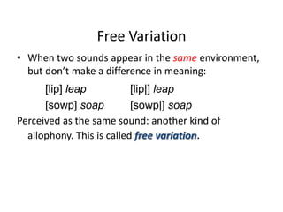Free Variation
• When two sounds appear in the same environment,
  but don’t make a difference in meaning:
      [lip] leap           [lip|] leap
      [sowp] soap          [sowp|] soap
Perceived as the same sound: another kind of
  allophony. This is called free variation.
 