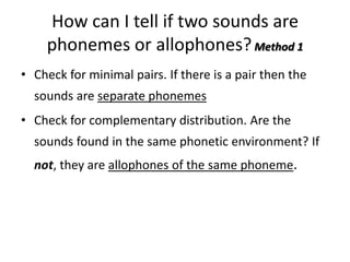 How can I tell if two sounds are
    phonemes or allophones? Method 1
• Check for minimal pairs. If there is a pair then the
  sounds are separate phonemes
• Check for complementary distribution. Are the
  sounds found in the same phonetic environment? If
  not, they are allophones of the same phoneme.
 