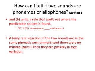 How can I tell if two sounds are
    phonemes or allophones? Method 1
• and (b) write a rule that spells out where the
  predictable variant is found.
      • /X/  [Y] / environment ____ environment


• A fairly rare situation: If the two sounds are in the
  same phonetic environment (and there were no
  minimal pairs!) Then they are possibly in free
  variation.
 