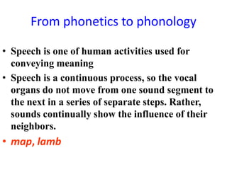 From phonetics to phonology

• Speech is one of human activities used for
  conveying meaning
• Speech is a continuous process, so the vocal
  organs do not move from one sound segment to
  the next in a series of separate steps. Rather,
  sounds continually show the influence of their
  neighbors.
• map, lamb
 