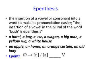 Epenthesis
• the insertion of a vowel or consonant into a
  word to make its pronunciation easier; "the
  insertion of a vowel in the plural of the word
  `bush' is epenthesis"
• a hotel, a boy, a use, a wagon, a big man, a
  yellow rug, a white house
• an apple, an honor, an orange curtain, an old
  lady
• Epenthesis (Insertion) Rule:
 