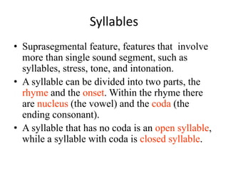 Syllables
• Suprasegmental feature, features that involve
  more than single sound segment, such as
  syllables, stress, tone, and intonation.
• A syllable can be divided into two parts, the
  rhyme and the onset. Within the rhyme there
  are nucleus (the vowel) and the coda (the
  ending consonant).
• A syllable that has no coda is an open syllable,
  while a syllable with coda is closed syllable.
 