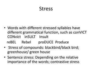 Stress


• Words with different stressed syllables have
   different grammatical function, such as conVICT
   CONvict inSULT Insult
  reBEL Rebel        proDUCE Produce
• Stress of compounds: blackbird/black bird;
   greenhouse/ green house
• Sentence stress: Depending on the relative
   importance of the words; contrastive stress
 