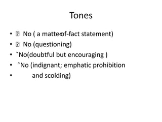 Tones
•   ˋNo ( a matter -of-fact statement)
•   ˋNo (questioning)
•   ˇNo(doubtful but encouraging )
•    ˆNo (indignant; emphatic prohibition
•         and scolding)
 